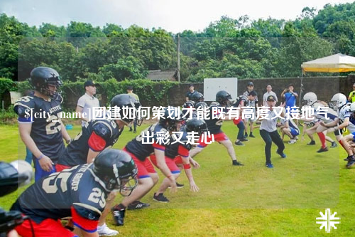 昌吉团建如何策划才能既有高度又接地气出彩又走心